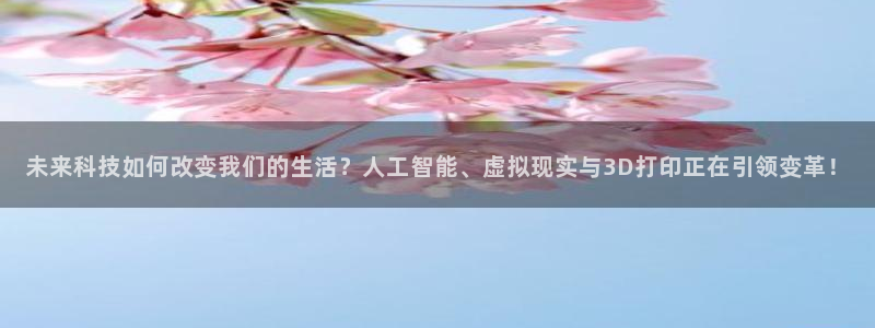未来科技如何改变我们的生活？人工智能、虚拟现实与3D打印正在引领变革！